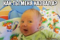 как ты меня назвал,а? 