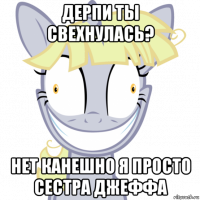 дерпи ты свехнулась? нет канешно я просто сестра джеффа
