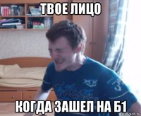 твое лицо когда зашел на б1
