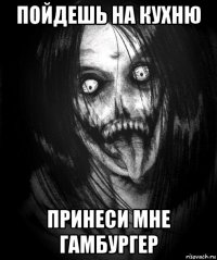 пойдешь на кухню принеси мне гамбургер
