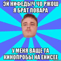 эй нифедыч чо ржош я брат повара у меня ваще та кинопробы на енисее