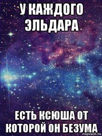у каждого эльдара есть ксюша от которой он безума