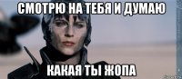 смотрю на тебя и думаю какая ты жопа