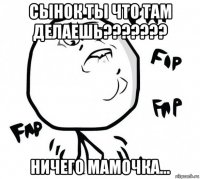 сынок ты что там делаешь??????? ничего мамочка...