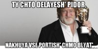 ty chto delayesh' pidor, nakhuya vse portish' chmo blyat'