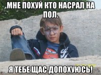 мне похуй кто насрал на пол. я тебе щас допохуюсь!
