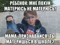 ребёнок: мне похуй матерюсь не матерюсь! мама: признавайся! ты материшься в школе?
