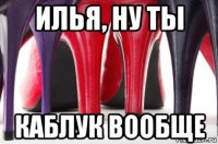 илья, ну ты каблук вообще