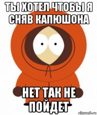 ты хотел чтобы я сняв капюшона нет так не пойдет