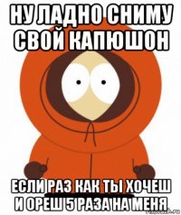 ну ладно сниму свой капюшон если раз как ты хочеш и ореш 5 раза на меня