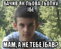 бачив як льова тьолку їбе мам, а не тебе їбав?