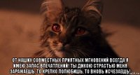  от наших совместных приятных мгновений всегда я имею запас впечатлений! ты дикою страстью меня заражаешь, то крепко полюбишь, то вновь исчезаешь!