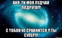 аня, ти моя лудчая подруга!!! с тобой не сравнится !! ты супер!!!