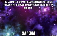 из-за моего дурного характера некоторые люди и не догадываются, как сильно я их люблю. зарема