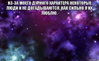 из-за моего дурного характера некоторые люди и не догадываются, как сильно я их люблю. 