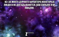 из-за моего дурного характера некоторые люди и не догадываются, как сильно я их люблю. z*****