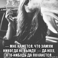  — мне кажется, что замуж никогда не выйду. — да неее, кто-нибудь да лоханется.