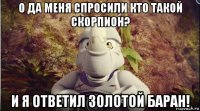 о да меня спросили кто такой скорпион? и я ответил золотой баран!