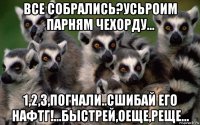 все собрались?усьроим парням чехорду... 1,2,3,погнали..сшибай его нафтг!...быстрей,оеще,реще...