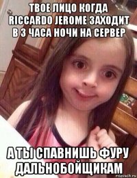 твое лицо когда riccardo jerome заходит в 3 часа ночи на сервер а ты спавнишь фуру дальнобойщикам