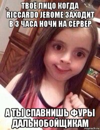 твоё лицо когда riccardo jerome заходит в 3 часа ночи на сервер а ты спавнишь фуры дальнобойщикам