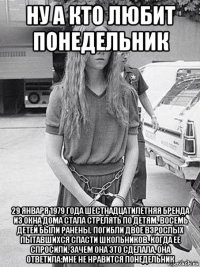 ну а кто любит понедельник 29 января 1979 года шестнадцатилетняя бренда из окна дома стала стрелять по детям. восемь детей были ранены. погибли двое взрослых пытавшихся спасти школьников. когда ее спросили, зачем она это сделала, она ответила:мне не нравится понедельник
