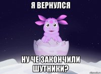 я вернулся ну че закончили шутники?