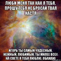 люби меня так как я тебя, прошу тебя не бросай твая настя игорь ты самый чудесный, нежный, любимый, ты милее всех на свете я тебя люблю, обажаю