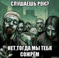 слушаешь рок? нет,тогда мы тебя сожрём