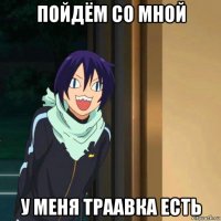 пойдём со мной у меня траавка есть