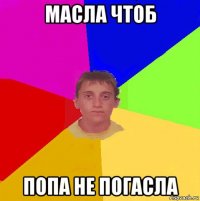 масла чтоб попа не погасла