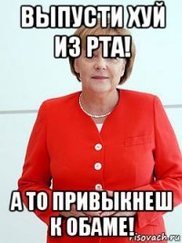 выпусти хуй из рта! а то привыкнеш к обаме!
