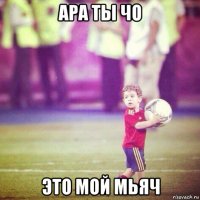 ара ты чо это мой мьяч