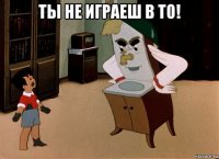 ты не играеш в то! 