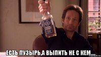  есть пузырь,а выпить не с кем....