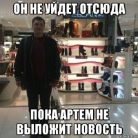 он не уйдет отсюда пока артем не выложит новость