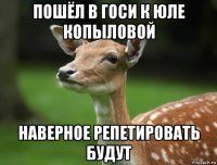 пошёл в госи к юле копыловой наверное репетировать будут