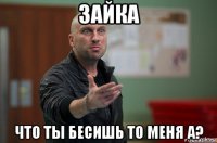 зайка что ты бесишь то меня а?
