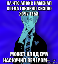 на что алоис намекал когда говорил сиэлю хочу тебя может клод ему наскучил вечером~_~