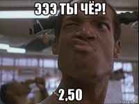 эээ ты чё?! 2,50