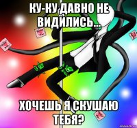 ку-ку давно не видились... хочешь я скушаю тебя?