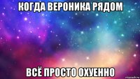 когда вероника рядом всё просто охуенно