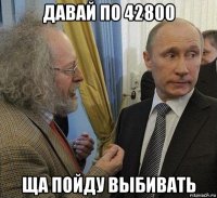 давай по 42800 ща пойду выбивать