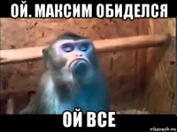 ой. максим обиделся ой все