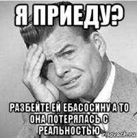 я приеду? разбейте ей ебасосину а то она потерялась с реальностью