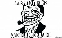 а ты кто такой? давай до свидания
