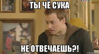 ты чё сука не отвечаешь?!