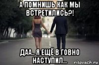 а помнишь как мы встретились?! даа.. я ещё в говно наступил...