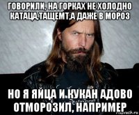 говорили, на горках не холодно катаца,тащемт,а даже в мороз но я яйца и кукан адово отморозил, например