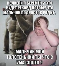 неужели я беремен ? это будет рекорд потому что мальчик подросток родит . мальчик мой толстенький ты что с ума сошёл ?